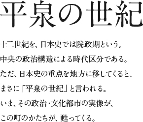 平泉の世紀　十二世紀を、日本史では院政期という。中央の政治構造による時代区分である。ただ、日本史の重点を地方に移してくると、まさに「平泉の世紀」と言われる。いま、その政治・文化都市の実像が、この町のかたちが、甦ってくる。